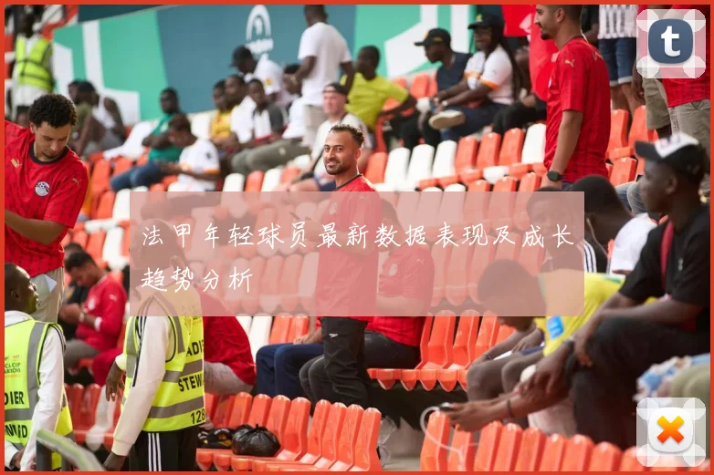 法甲年轻球员最新数据表现及成长趋势分析