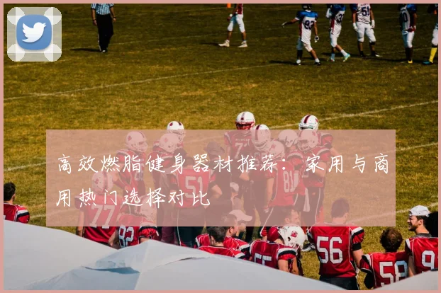 高效燃脂健身器材推荐：家用与商用热门选择对比