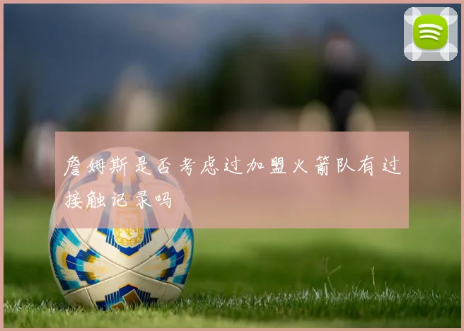 詹姆斯是否考虑过加盟火箭队有过接触记录吗