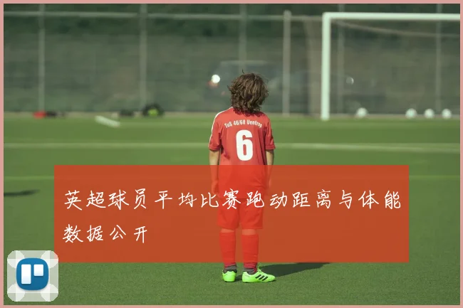英超球员平均比赛跑动距离与体能数据公开