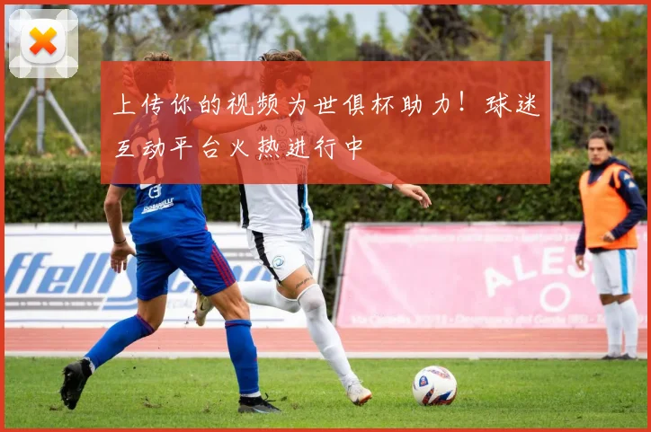 上传你的视频为世俱杯助力！球迷互动平台火热进行中